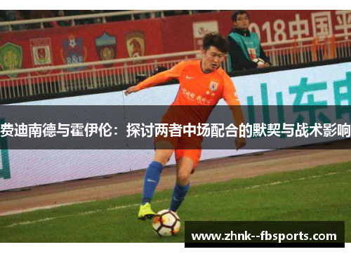 费迪南德与霍伊伦:探讨两者中场配合的默契与战术影响 费迪南德与霍伊伦:探讨两者中场配合的默契与战术影响