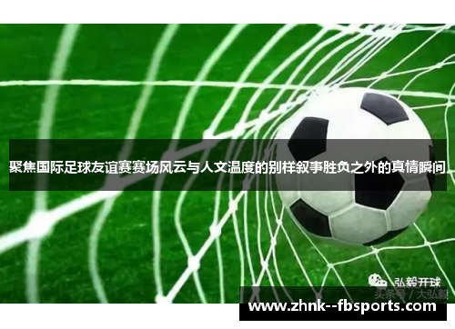 聚焦国际足球友谊赛赛场风云与人文温度的别样叙事胜负之外的真情瞬间