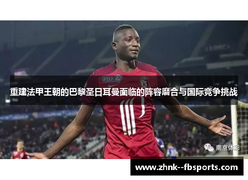 重建法甲王朝的巴黎圣日耳曼面临的阵容磨合与国际竞争挑战 重建法甲王朝的巴黎圣日耳曼面临的阵容磨合与国际竞争挑战